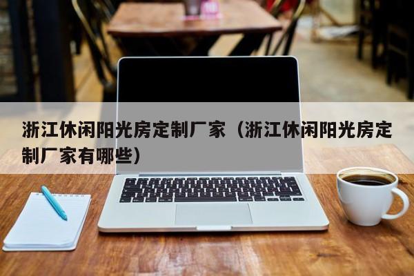 浙江休閑陽(yáng)光房定制廠家（浙江休閑陽(yáng)光房定制廠家有哪些）