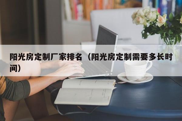 陽光房定制廠家排名（陽光房定制需要多長(zhǎng)時(shí)間）